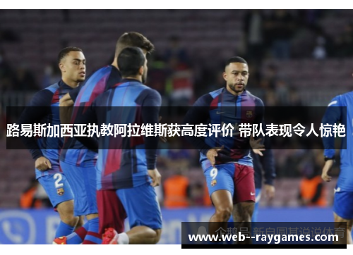 路易斯加西亚执教阿拉维斯获高度评价 带队表现令人惊艳 路易斯加西亚执教阿拉维斯获高度评价 带队表现令人惊艳