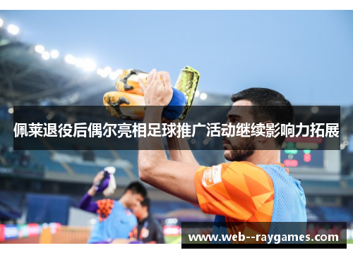 佩莱退役后偶尔亮相足球推广活动继续影响力拓展