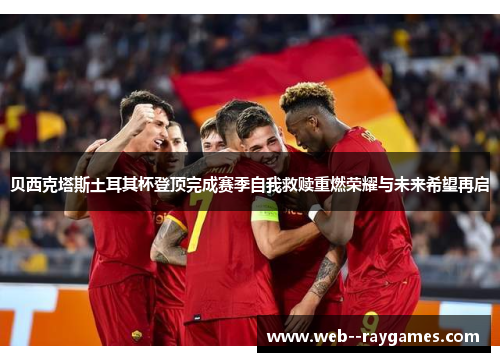 贝西克塔斯土耳其杯登顶完成赛季自我救赎重燃荣耀与未来希望再启 贝西克塔斯土耳其杯登顶完成赛季自我救赎重燃荣耀与未来希望再启
